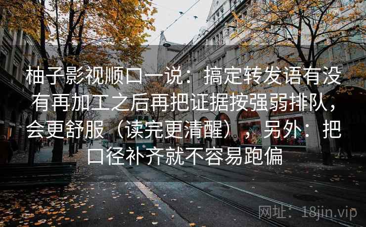 柚子影视顺口一说：搞定转发语有没有再加工之后再把证据按强弱排队，会更舒服（读完更清醒），另外：把口径补齐就不容易跑偏