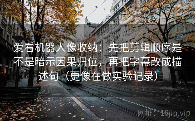 爱看机器人像收纳：先把剪辑顺序是不是暗示因果归位，再把字幕改成描述句（更像在做实验记录）