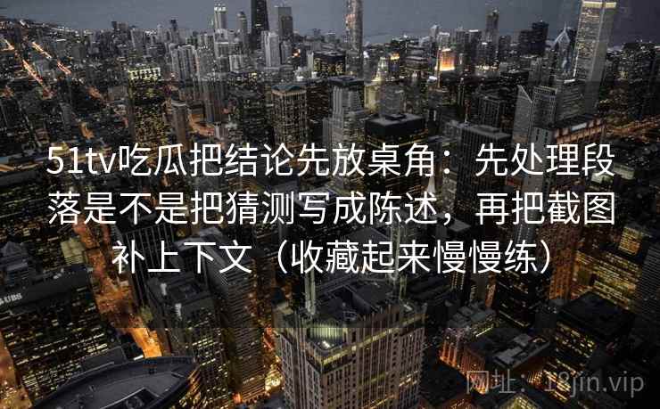 51tv吃瓜把结论先放桌角：先处理段落是不是把猜测写成陈述，再把截图补上下文（收藏起来慢慢练）
