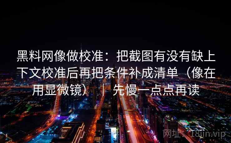 黑料网像做校准：把截图有没有缺上下文校准后再把条件补成清单（像在用显微镜） ｜ 先慢一点点再读