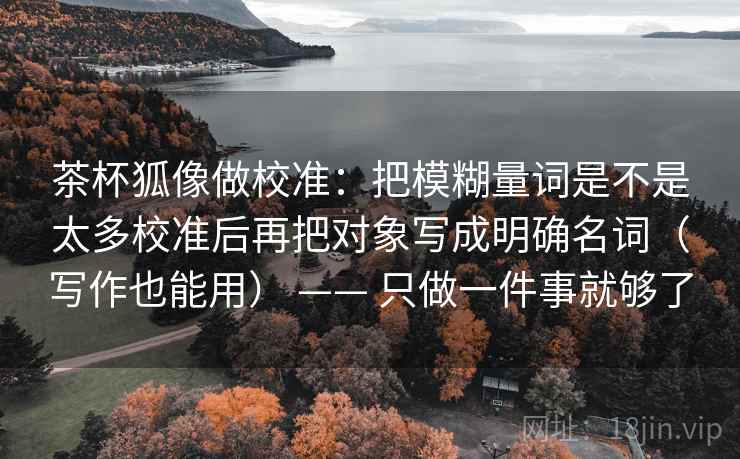 茶杯狐像做校准:把模糊量词是不是太多校准后再把对象写成明确名词(写作也能用) —— 只做一件事就够了 茶杯狐像做校准:把模糊量词是不是太多校准后再把对象写成明确名词(写作也能用) —— 只做一件事就够了