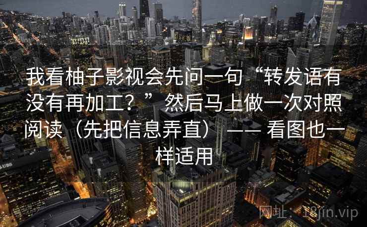 我看柚子影视会先问一句“转发语有没有再加工?”然后马上做一次对照阅读(先把信息弄直) —— 看图也一样适用 我看柚子影视会先问一句“转发语有没有再加工?”然后马上做一次对照阅读(先把信息弄直) —— 看图也一样适用